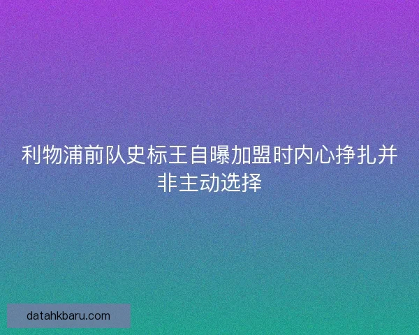利物浦前队史标王自曝加盟时内心挣扎并非主动选择