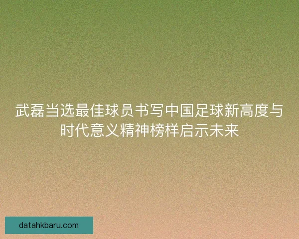 武磊当选最佳球员书写中国足球新高度与时代意义精神榜样启示未来