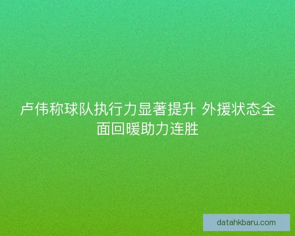 卢伟称球队执行力显著提升 外援状态全面回暖助力连胜